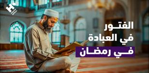الفتور في العبادة في رمضان: أسبابه وسبل التغلب عليه